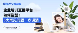 企业培训直播平台如何选型？5大常见问题一次讲清