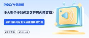 中大型企业如何高效开展内部直播？全员培训与企业大会直播解决方案