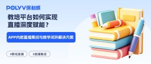 教培平台如何实现直播深度赋能？APP内嵌直播集成与教学闭环解决方案