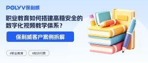 环球优路×保利威：职业教育如何搭建高稳安全的数字化视频教学体系？
