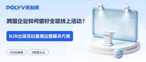 跨国企业如何做好全球线上活动？B2B出海活动直播运营解决方案